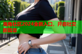 海角社区2024全新入口，开启社交新篇章