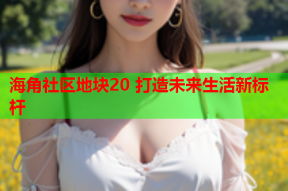 海角社区地块20 打造未来生活新标杆