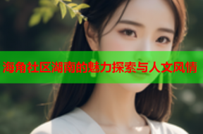 海角社区湖南的魅力探索与人文风情
