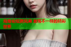 海角论坛新风潮 发现不一样的精彩世界
