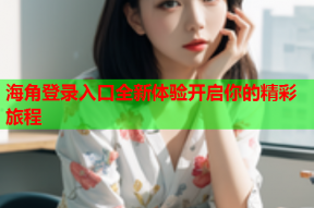 海角登录入口全新体验开启你的精彩旅程