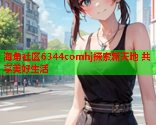 海角社区6344comhj探索新天地 共享美好生活  第1张
