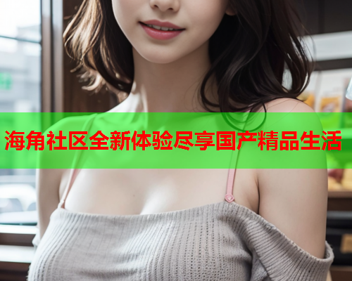 海角社区全新体验尽享国产精品生活  第1张